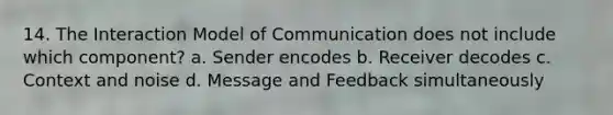 14. The Interaction Model of Communication does not include which component? a. Sender encodes b. Receiver decodes c. Context and noise d. Message and Feedback simultaneously