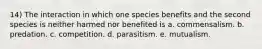 14) The interaction in which one species benefits and the second species is neither harmed nor benefited is a. commensalism. b. predation. c. competition. d. parasitism. e. mutualism.