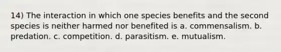 14) The interaction in which one species benefits and the second species is neither harmed nor benefited is a. commensalism. b. predation. c. competition. d. parasitism. e. mutualism.