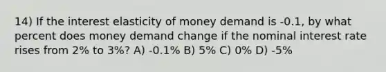 14) If the interest elasticity of money demand is -0.1, by what percent does money demand change if the nominal interest rate rises from 2% to 3%? A) -0.1% B) 5% C) 0% D) -5%