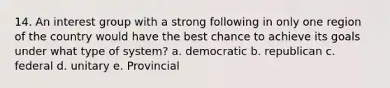 14. An interest group with a strong following in only one region of the country would have the best chance to achieve its goals under what type of system? a. democratic b. republican c. federal d. unitary e. Provincial