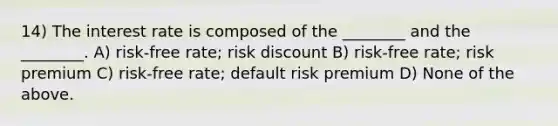 14) The interest rate is composed of the ________ and the ________. A) risk-free rate; risk discount B) risk-free rate; risk premium C) risk-free rate; default risk premium D) None of the above.