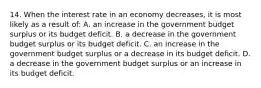 14. When the interest rate in an economy decreases, it is most likely as a result of: A. an increase in the government budget surplus or its budget deficit. B. a decrease in the government budget surplus or its budget deficit. C. an increase in the government budget surplus or a decrease in its budget deficit. D. a decrease in the government budget surplus or an increase in its budget deficit.