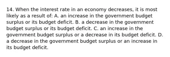 14. When the interest rate in an economy decreases, it is most likely as a result of: A. an increase in the government budget surplus or its budget deficit. B. a decrease in the government budget surplus or its budget deficit. C. an increase in the government budget surplus or a decrease in its budget deficit. D. a decrease in the government budget surplus or an increase in its budget deficit.