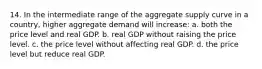 14. In the intermediate range of the aggregate supply curve in a country, higher aggregate demand will increase: a. both the price level and real GDP. b. real GDP without raising the price level. c. the price level without affecting real GDP. d. the price level but reduce real GDP.