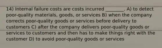 14) Internal failure costs are costs incurred ________. A) to detect poor-quality materials, goods, or services B) when the company corrects poor-quality goods or services before delivery to customers C) after the company delivers poor-quality goods or services to customers and then has to make things right with the customer D) to avoid poor-quality goods or services