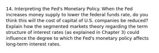 14. Interpreting the Fed's Monetary Policy. When the Fed increases money supply to lower the federal funds rate, do you think this will the cost of capital of U.S. companies be reduced? Explain how the segmented markets theory regarding the term structure of interest rates (as explained in Chapter 3) could influence the degree to which the Fed's monetary policy affects long-term interest rates.