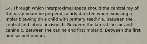 14. Through which interproximal space should the central ray of the x-ray beam be perpendicularly directed when exposing a molar bitewing on a child with primary teeth? a. Between the central and lateral incisors b. Between the lateral incisor and canine c. Between the canine and first molar d. Between the first and second molars