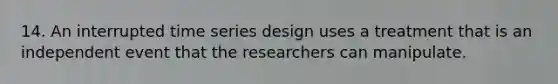 14. An interrupted time series design uses a treatment that is an independent event that the researchers can manipulate.