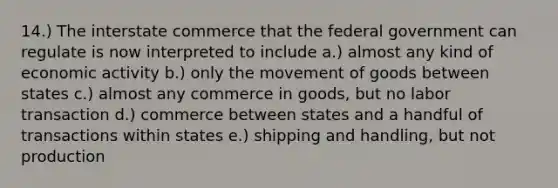 14.) The interstate commerce that the federal government can regulate is now interpreted to include a.) almost any kind of economic activity b.) only the movement of goods between states c.) almost any commerce in goods, but no labor transaction d.) commerce between states and a handful of transactions within states e.) shipping and handling, but not production