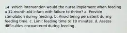 14. Which intervention would the nurse implement when feeding a 12-month-old infant with failure to thrive? a. Provide stimulation during feeding. b. Avoid being persistent during feeding time. c. Limit feeding time to 10 minutes. d. Assess difficulties encountered during feeding.