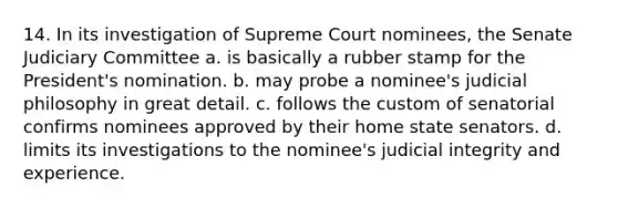 14. In its investigation of Supreme Court nominees, the Senate Judiciary Committee a. is basically a rubber stamp for the President's nomination. b. may probe a nominee's judicial philosophy in great detail. c. follows the custom of senatorial confirms nominees approved by their home state senators. d. limits its investigations to the nominee's judicial integrity and experience.