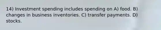 14) Investment spending includes spending on A) food. B) changes in business inventories. C) transfer payments. D) stocks.