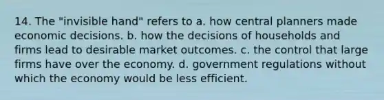 14. The "invisible hand" refers to a. how central planners made economic decisions. b. how the decisions of households and firms lead to desirable market outcomes. c. the control that large firms have over the economy. d. government regulations without which the economy would be less efficient.