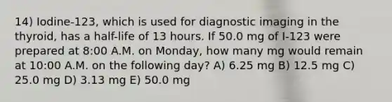 14) Iodine-123, which is used for diagnostic imaging in the thyroid, has a half-life of 13 hours. If 50.0 mg of I-123 were prepared at 8:00 A.M. on Monday, how many mg would remain at 10:00 A.M. on the following day? A) 6.25 mg B) 12.5 mg C) 25.0 mg D) 3.13 mg E) 50.0 mg