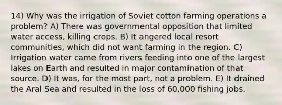 14) Why was the irrigation of Soviet cotton farming operations a problem? A) There was governmental opposition that limited water access, killing crops. B) It angered local resort communities, which did not want farming in the region. C) Irrigation water came from rivers feeding into one of the largest lakes on Earth and resulted in major contamination of that source. D) It was, for the most part, not a problem. E) It drained the Aral Sea and resulted in the loss of 60,000 fishing jobs.