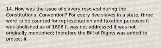 14. How was the issue of slavery resolved during the Constitutional Convention? For every five slaves in a state, three were to be counted for representation and taxation purposes It was abolished as of 1806 It was not addressed It was not originally mentioned; therefore the Bill of Rights was added to protect it