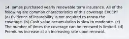 14. James purchased yearly renewable term insurance. All of the following are common characteristics of this coverage EXCEPT (a) Evidence of insurability is not required to renew the coverage. (b) Cash value accumulation is slow to moderate. (c) The number of times the coverage can be renewed is limited. (d) Premiums increase at an increasing rate upon renewal.