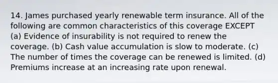 14. James purchased yearly renewable term insurance. All of the following are common characteristics of this coverage EXCEPT (a) Evidence of insurability is not required to renew the coverage. (b) Cash value accumulation is slow to moderate. (c) The number of times the coverage can be renewed is limited. (d) Premiums increase at an increasing rate upon renewal.