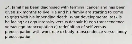 14. Jamil has been diagnosed with terminal cancer and has been given six months to live. He and his family are starting to come to grips with his impending death. What developmental task is he facing? a) ego intensity versus despair b) ego transcendence versus ego preoccupation c) redefinition of self versus preoccupation with work role d) body transcendence versus body preoccupation