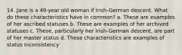 14. Jane is a 49-year old woman if Irish-German descent. What do these characteristics have in common? a. These are examples of her ascribed statuses b. These are examples of her archived statuses c. These, particularly her Irish-German descent, are part of her master status d. These characteristics are examples of status inconsistency