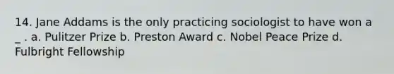 14. Jane Addams is the only practicing sociologist to have won a _ . a. Pulitzer Prize b. Preston Award c. Nobel Peace Prize d. Fulbright Fellowship