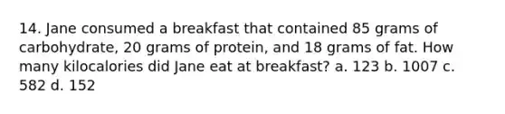 14. Jane consumed a breakfast that contained 85 grams of carbohydrate, 20 grams of protein, and 18 grams of fat. How many kilocalories did Jane eat at breakfast? a. 123 b. 1007 c. 582 d. 152