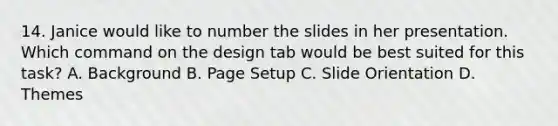 14. Janice would like to number the slides in her presentation. Which command on the design tab would be best suited for this task? A. Background B. Page Setup C. Slide Orientation D. Themes