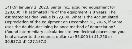 14) On January 2, 2023, Santa Inc., acquired equipment for 220,000. Th estimated life of the equipment is 8 years. The estimated residual value is 22,000. What is the Accumulated Depreciation of the equipment on December 31, 2025, if Santa uses the double-declining balance method of depreciation? (Round intermediary calculations to two decimal places and your final answer to the nearest dollar.) a) 55,000 b) 41,250 c) 30,937.5 d) 127,187.5