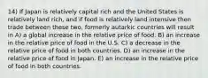 14) If Japan is relatively capital rich and the United States is relatively land rich, and if food is relatively land intensive then trade between these two, formerly autarkic countries will result in A) a global increase in the relative price of food. B) an increase in the relative price of food in the U.S. C) a decrease in the relative price of food in both countries. D) an increase in the relative price of food in Japan. E) an increase in the relative price of food in both countries.