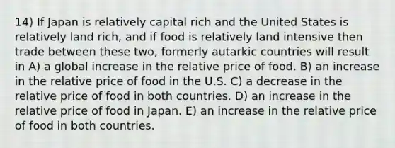 14) If Japan is relatively capital rich and the United States is relatively land rich, and if food is relatively land intensive then trade between these two, formerly autarkic countries will result in A) a global increase in the relative price of food. B) an increase in the relative price of food in the U.S. C) a decrease in the relative price of food in both countries. D) an increase in the relative price of food in Japan. E) an increase in the relative price of food in both countries.