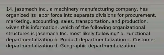 14. Jasemach Inc., a machinery manufacturing company, has organized its labor force into separate divisions for procurement, marketing, accounting, sales, transportation, and production. Given this information, which of the following organizational structures is Jasemach Inc. most likely following? a. Functional departmentalization b. Product departmentalization c. Customer departmentalization d. Geographic departmentalization