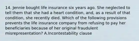 14. Jennie bought life insurance six years ago. She neglected to tell them that she had a heart condition, and, as a result of that condition, she recently died. Which of the following provisions prevents the life insurance company from refusing to pay her beneficiaries because of her original fraudulent misrepresentation? A.Incontestability clause