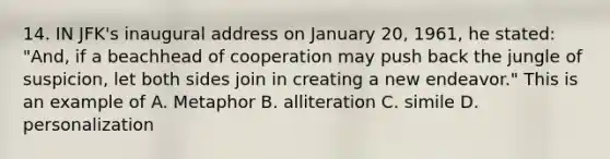 14. IN JFK's inaugural address on January 20, 1961, he stated: "And, if a beachhead of cooperation may push back the jungle of suspicion, let both sides join in creating a new endeavor." This is an example of A. Metaphor B. alliteration C. simile D. personalization