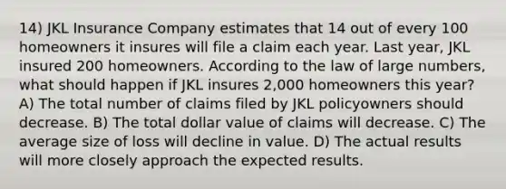 14) JKL Insurance Company estimates that 14 out of every 100 homeowners it insures will file a claim each year. Last year, JKL insured 200 homeowners. According to the law of large numbers, what should happen if JKL insures 2,000 homeowners this year? A) The total number of claims filed by JKL policyowners should decrease. B) The total dollar value of claims will decrease. C) The average size of loss will decline in value. D) The actual results will more closely approach the expected results.