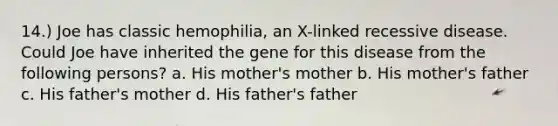 14.) Joe has classic hemophilia, an X-linked recessive disease. Could Joe have inherited the gene for this disease from the following persons? a. His mother's mother b. His mother's father c. His father's mother d. His father's father