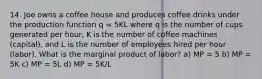 14. Joe owns a coffee house and produces coffee drinks under the production function q = 5KL where q is the number of cups generated per hour, K is the number of coffee machines (capital), and L is the number of employees hired per hour (labor). What is the marginal product of labor? a) MP = 5 b) MP = 5K c) MP = 5L d) MP = 5K/L