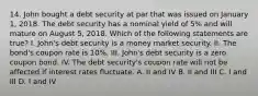 14. John bought a debt security at par that was issued on January 1, 2018. The debt security has a nominal yield of 5% and will mature on August 5, 2018. Which of the following statements are true? I. John's debt security is a money market security. II. The bond's coupon rate is 10%. III. John's debt security is a zero coupon bond. IV. The debt security's coupon rate will not be affected if interest rates fluctuate. A. II and IV B. II and III C. I and III D. I and IV