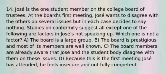 14. José is the one student member on the college board of trustees. At the board's first meeting, José wants to disagree with the others on several issues but in each case decides to say nothing. Studies on conformity suggest all except one of the following are factors in José's not speaking up. Which one is not a factor? A) The board is a large group. B) The board is prestigious and most of its members are well known. C) The board members are already aware that José and the student body disagree with them on these issues. D) Because this is the first meeting José has attended, he feels insecure and not fully competent.