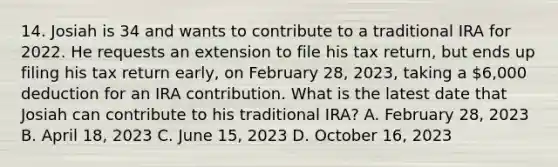 14. Josiah is 34 and wants to contribute to a traditional IRA for 2022. He requests an extension to file his tax return, but ends up filing his tax return early, on February 28, 2023, taking a 6,000 deduction for an IRA contribution. What is the latest date that Josiah can contribute to his traditional IRA? A. February 28, 2023 B. April 18, 2023 C. June 15, 2023 D. October 16, 2023