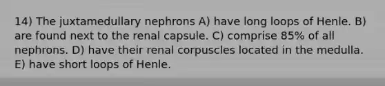 14) The juxtamedullary nephrons A) have long loops of Henle. B) are found next to the renal capsule. C) comprise 85% of all nephrons. D) have their renal corpuscles located in the medulla. E) have short loops of Henle.