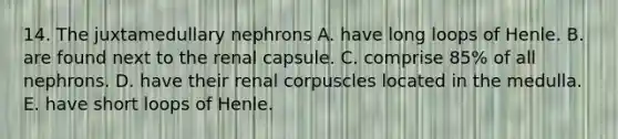 14. The juxtamedullary nephrons A. have long loops of Henle. B. are found next to the renal capsule. C. comprise 85% of all nephrons. D. have their renal corpuscles located in the medulla. E. have short loops of Henle.