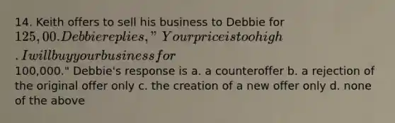 14. Keith offers to sell his business to Debbie for 125,00. Debbie replies, "Your price is too high. I will buy your business for100,000." Debbie's response is a. a counteroffer b. a rejection of the original offer only c. the creation of a new offer only d. none of the above