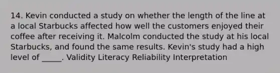 14. Kevin conducted a study on whether the length of the line at a local Starbucks affected how well the customers enjoyed their coffee after receiving it. Malcolm conducted the study at his local Starbucks, and found the same results. Kevin's study had a high level of _____. Validity Literacy Reliability Interpretation