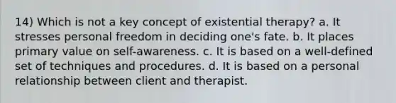 14) Which is not a key concept of existential therapy? a. It stresses personal freedom in deciding one's fate. b. It places primary value on self-awareness. c. It is based on a well-defined set of techniques and procedures. d. It is based on a personal relationship between client and therapist.