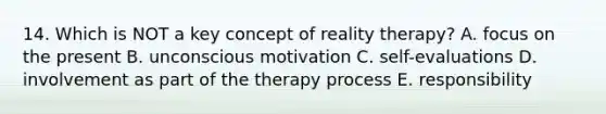 14. Which is NOT a key concept of reality therapy? A. focus on the present B. unconscious motivation C. self-evaluations D. involvement as part of the therapy process E. responsibility