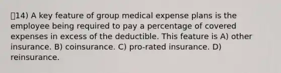 14) A key feature of group medical expense plans is the employee being required to pay a percentage of covered expenses in excess of the deductible. This feature is A) other insurance. B) coinsurance. C) pro-rated insurance. D) reinsurance.