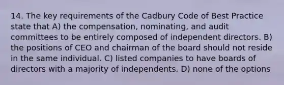 14. The key requirements of the Cadbury Code of Best Practice state that A) the compensation, nominating, and audit committees to be entirely composed of independent directors. B) the positions of CEO and chairman of the board should not reside in the same individual. C) listed companies to have boards of directors with a majority of independents. D) none of the options