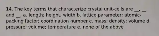 14. The key terms that characterize crystal unit-cells are __, __ and __. a. length; height; width b. lattice parameter; atomic-packing factor; coordination number c. mass; density; volume d. pressure; volume; temperature e. none of the above