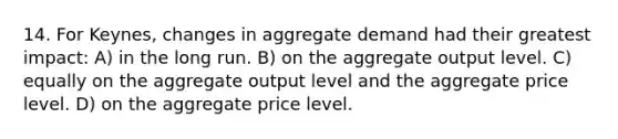 14. For Keynes, changes in aggregate demand had their greatest impact: A) in the long run. B) on the aggregate output level. C) equally on the aggregate output level and the aggregate price level. D) on the aggregate price level.